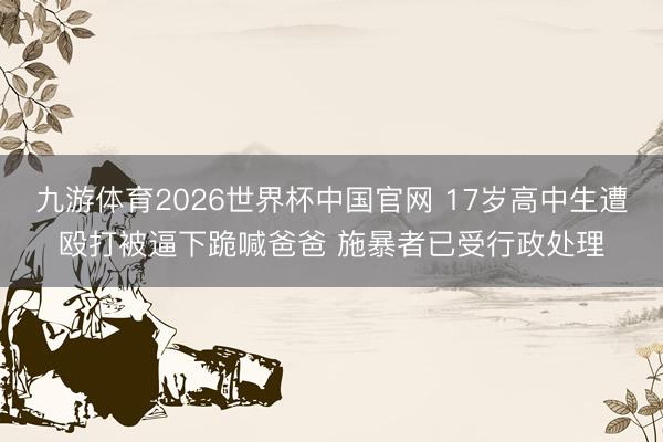 九游体育2026世界杯中国官网 17岁高中生遭殴打被逼下跪喊爸爸 施暴者已受行政处理