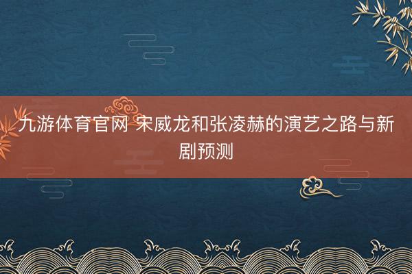 九游体育官网 宋威龙和张凌赫的演艺之路与新剧预测