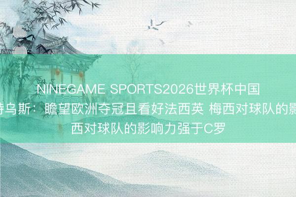 NINEGAME SPORTS2026世界杯中国官方网站 马特乌斯：瞻望欧洲夺冠且看好法西英 梅西对球队的影响力强于C罗
