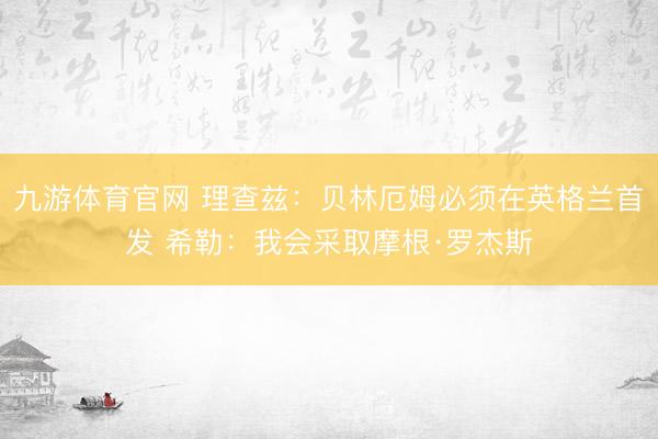 九游体育官网 理查兹：贝林厄姆必须在英格兰首发 希勒：我会采取摩根·罗杰斯