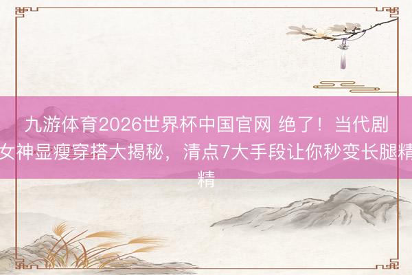 九游体育2026世界杯中国官网 绝了！当代剧女神显瘦穿搭大揭秘，清点7大手段让你秒变长腿精
