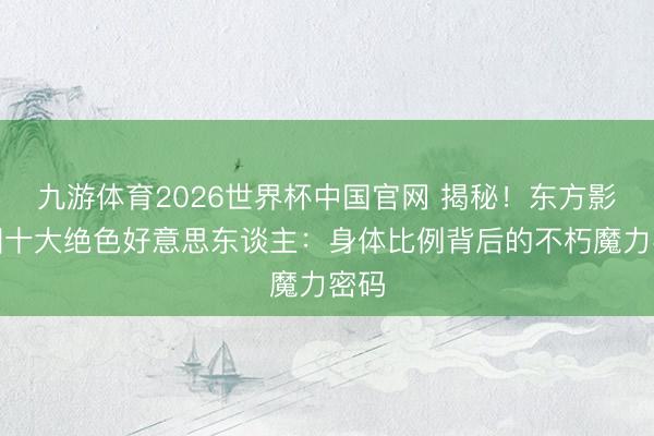 九游体育2026世界杯中国官网 揭秘！东方影视圈十大绝色好意思东谈主：身体比例背后的不朽魔力密码
