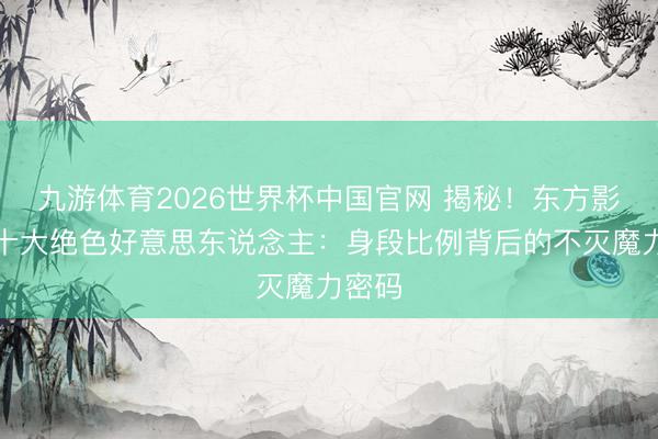 九游体育2026世界杯中国官网 揭秘！东方影视圈十大绝色好意思东说念主：身段比例背后的不灭魔力密码