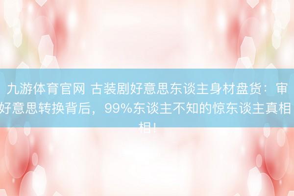 九游体育官网 古装剧好意思东谈主身材盘货：审好意思转换背后，99%东谈主不知的惊东谈主真相！
