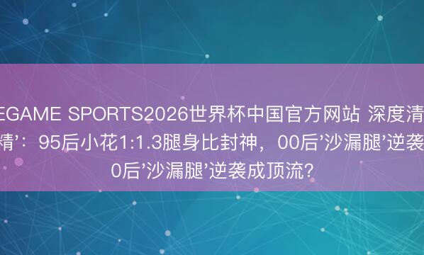 NINEGAME SPORTS2026世界杯中国官方网站 深度清点文娱圈'腿精':95后小花1:1.3腿身比封神,00后'沙漏腿'逆袭成顶流?