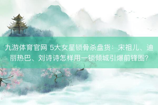 九游体育官网 5大女星锁骨杀盘货：宋祖儿、迪丽热巴、刘诗诗怎样用一锁倾城引爆前锋圈？