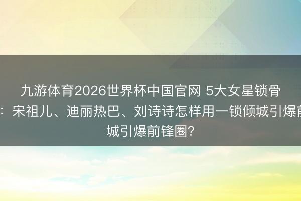 九游体育2026世界杯中国官网 5大女星锁骨杀清点：宋祖儿、迪丽热巴、刘诗诗怎样用一锁倾城引爆前锋圈？