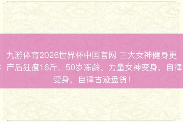 九游体育2026世界杯中国官网 三大女神健身更动大揭秘：产后狂瘦16斤、50岁冻龄、力量女神变身，自律古迹盘货！