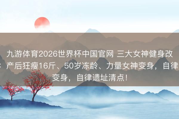 九游体育2026世界杯中国官网 三大女神健身改造大揭秘：产后狂瘦16斤、50岁冻龄、力量女神变身，自律遗址清点！