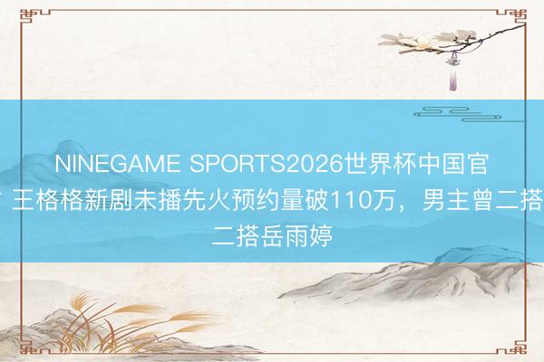 NINEGAME SPORTS2026世界杯中国官方网站 王格格新剧未播先火预约量破110万,男主曾二搭岳雨婷