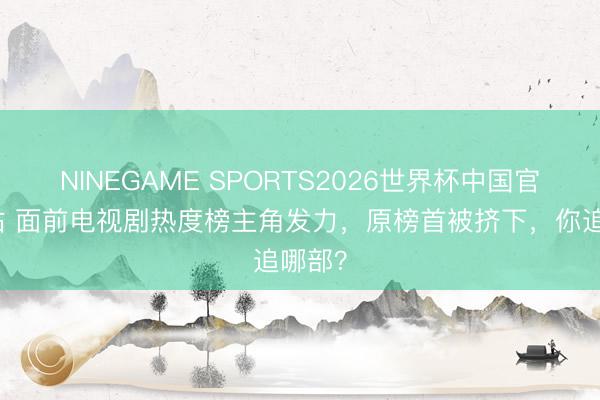 NINEGAME SPORTS2026世界杯中国官方网站 面前电视剧热度榜主角发力，原榜首被挤下，你追哪部？