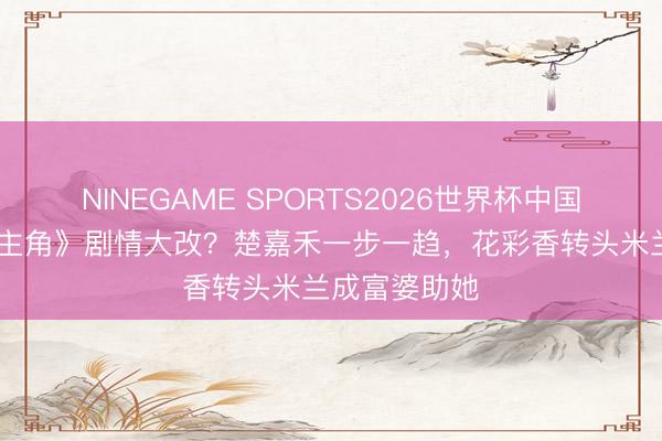 NINEGAME SPORTS2026世界杯中国官方网站 《主角》剧情大改？楚嘉禾一步一趋，花彩香转头米兰成富婆助她
