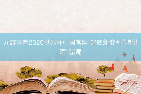 九游体育2026世界杯中国官网 起底新变种“特供酒”骗局