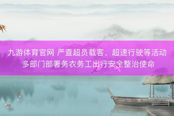 九游体育官网 严查超员载客、超速行驶等活动 多部门部署务农务工出行安全整治使命