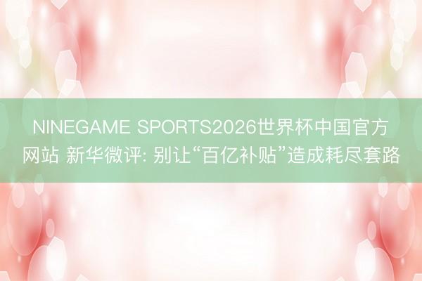 NINEGAME SPORTS2026世界杯中国官方网站 新华微评: 别让“百亿补贴”造成耗尽套路