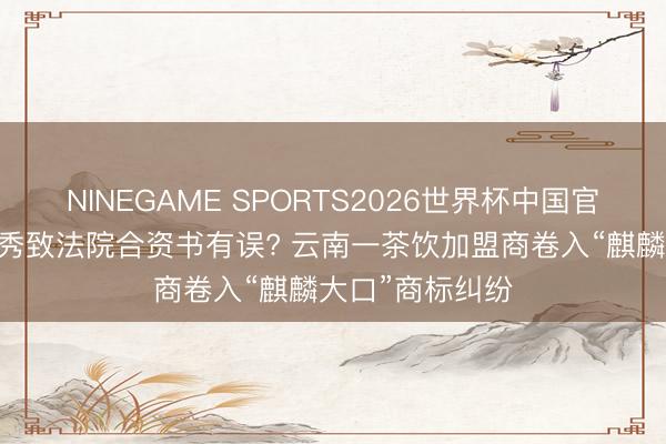 NINEGAME SPORTS2026世界杯中国官方网站 签名作秀致法院合资书有误? 云南一茶饮加盟商卷入“麒麟大口”商标纠纷