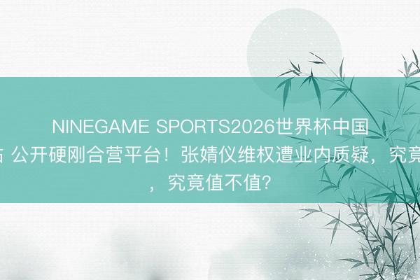 NINEGAME SPORTS2026世界杯中国官方网站 公开硬刚合营平台！张婧仪维权遭业内质疑，究竟值不值？