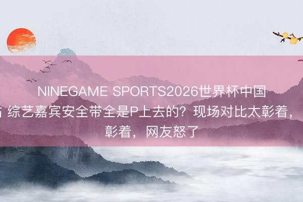 NINEGAME SPORTS2026世界杯中国官方网站 综艺嘉宾安全带全是P上去的？现场对比太彰着，网友怒了