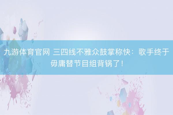 九游体育官网 三四线不雅众鼓掌称快:歌手终于毋庸替节目组背锅了!