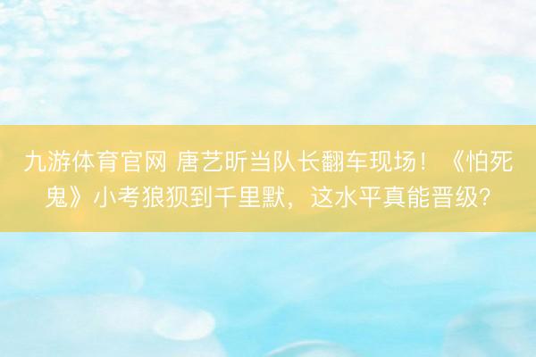 九游体育官网 唐艺昕当队长翻车现场！《怕死鬼》小考狼狈到千里默，这水平真能晋级？