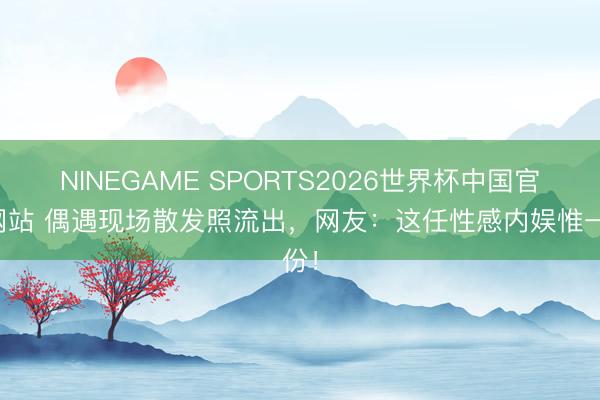 NINEGAME SPORTS2026世界杯中国官方网站 偶遇现场散发照流出，网友：这任性感内娱惟一份！