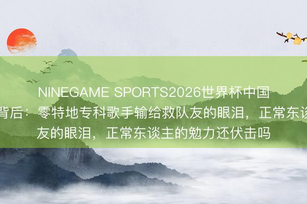 NINEGAME SPORTS2026世界杯中国官方网站 103分差背后：零特地专科歌手输给救队友的眼泪，正常东谈主的勉力还伏击吗