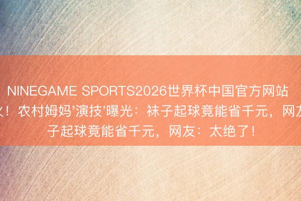 NINEGAME SPORTS2026世界杯中国官方网站 6月8日爆火！农村姆妈'演技'曝光：袜子起球竟能省千元，网友：太绝了！