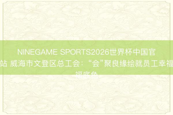 NINEGAME SPORTS2026世界杯中国官方网站 威海市文登区总工会：“会”聚良缘绘就员工幸福底色