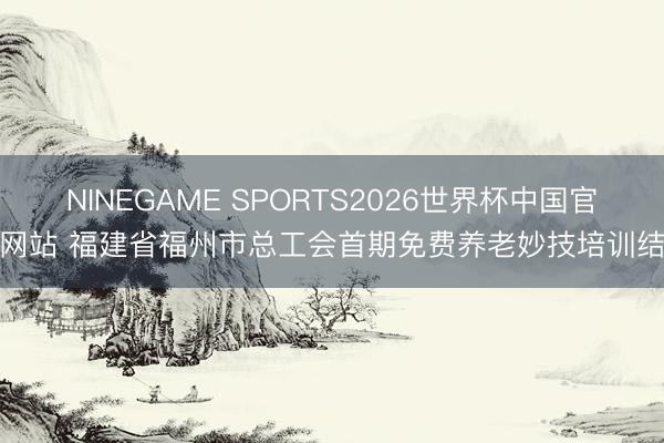 NINEGAME SPORTS2026世界杯中国官方网站 福建省福州市总工会首期免费养老妙技培训结业