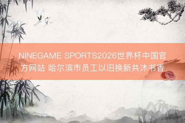 NINEGAME SPORTS2026世界杯中国官方网站 哈尔滨市员工以旧换新共沐书香