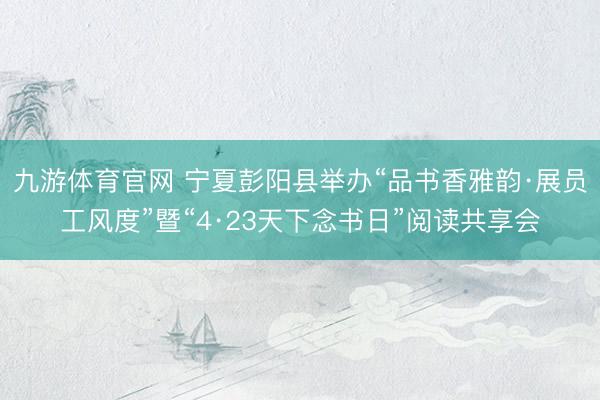 九游体育官网 宁夏彭阳县举办“品书香雅韵·展员工风度”暨“4·23天下念书日”阅读共享会