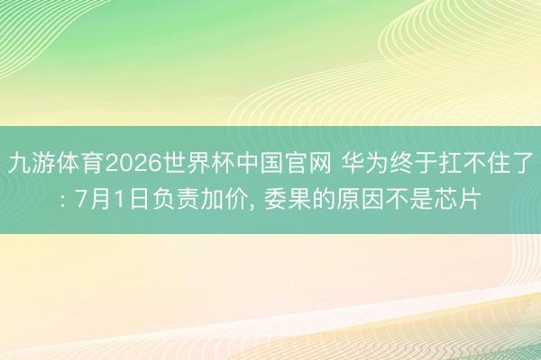 九游体育2026世界杯中国官网 华为终于扛不住了: 7月1日负责加价， 委果的原因不是芯片