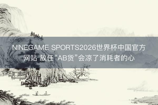 NINEGAME SPORTS2026世界杯中国官方网站 放任“AB货”会凉了消耗者的心