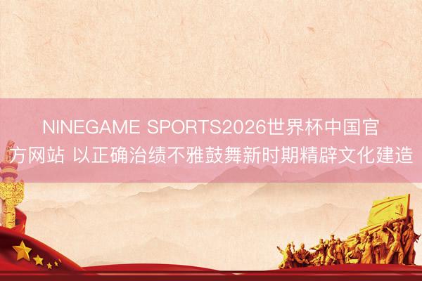 NINEGAME SPORTS2026世界杯中国官方网站 以正确治绩不雅鼓舞新时期精辟文化建造
