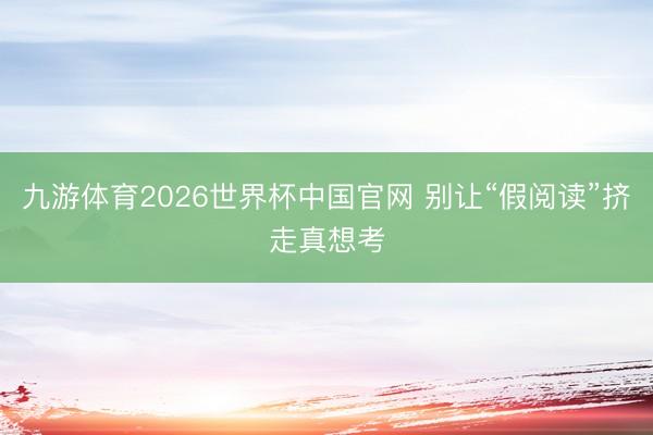 九游体育2026世界杯中国官网 别让“假阅读”挤走真想考