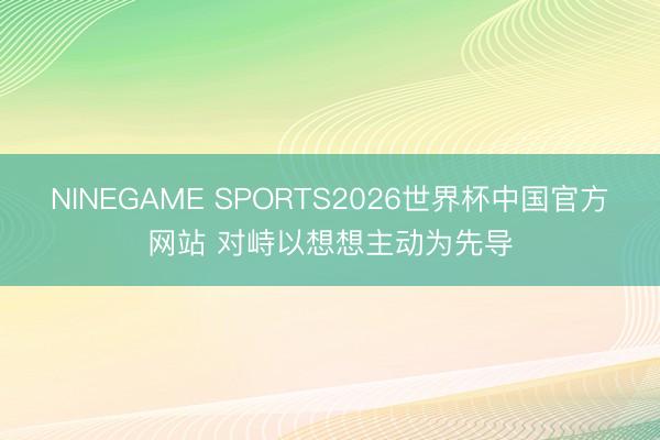 NINEGAME SPORTS2026世界杯中国官方网站 对峙以想想主动为先导