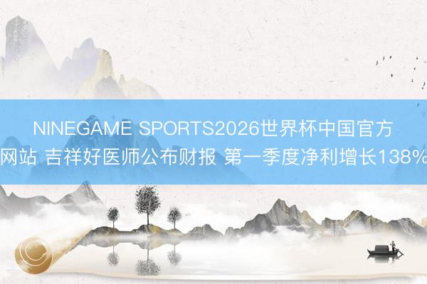 NINEGAME SPORTS2026世界杯中国官方网站 吉祥好医师公布财报 第一季度净利增长138%