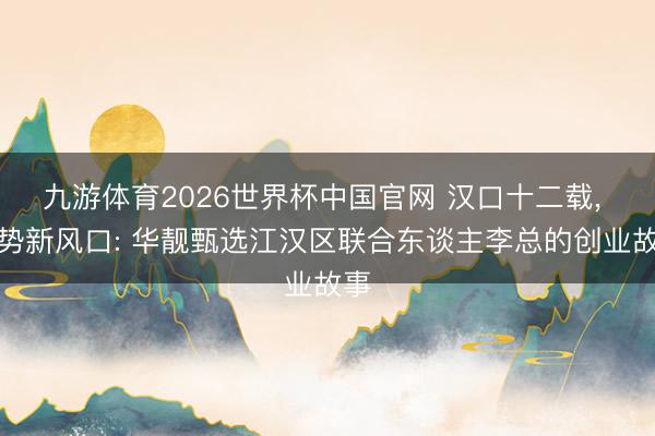 九游体育2026世界杯中国官网 汉口十二载， 趁势新风口: 华靓甄选江汉区联合东谈主李总的创业故事