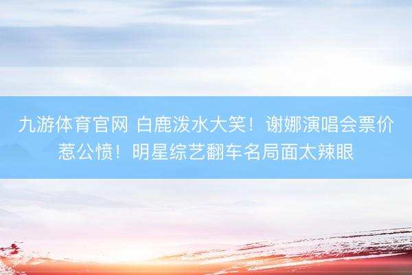 九游体育官网 白鹿泼水大笑！谢娜演唱会票价惹公愤！明星综艺翻车名局面太辣眼