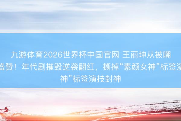九游体育2026世界杯中国官网 王丽坤从被嘲到全网盛赞！年代剧摧毁逆袭翻红，撕掉“素颜女神”标签演技封神