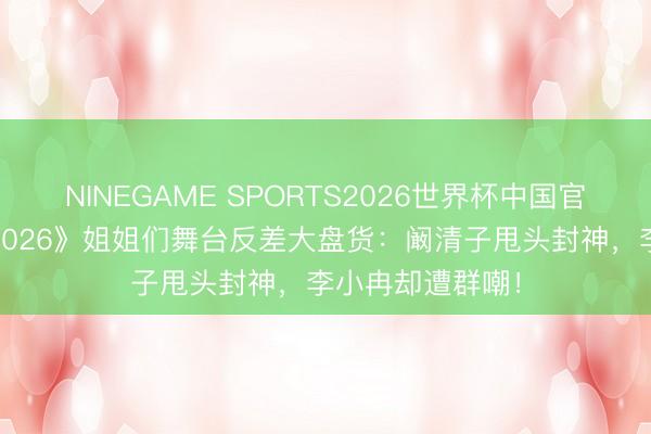NINEGAME SPORTS2026世界杯中国官方网站 《乘风2026》姐姐们舞台反差大盘货：阚清子甩头封神，李小冉却遭群嘲！