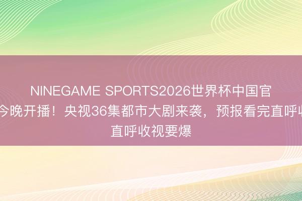 NINEGAME SPORTS2026世界杯中国官方网站 今晚开播！央视36集都市大剧来袭，预报看完直呼收视要爆