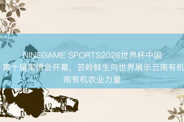 NINEGAME SPORTS2026世界杯中国官方网站 第十届南博会开幕，芸岭鲜生向世界展示云南有机农业力量