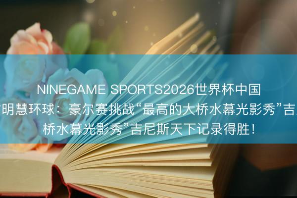 NINEGAME SPORTS2026世界杯中国官方网站 中国柬帖明慧环球：豪尔赛挑战“最高的大桥水幕光影秀”吉尼斯天下记录得胜！