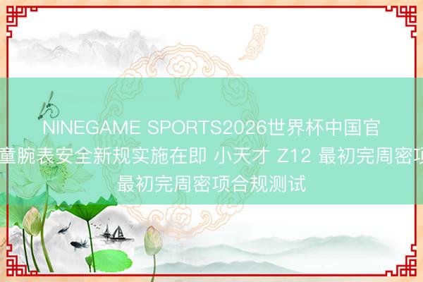 NINEGAME SPORTS2026世界杯中国官方网站 儿童腕表安全新规实施在即 小天才 Z12 最初完周密项合规测试