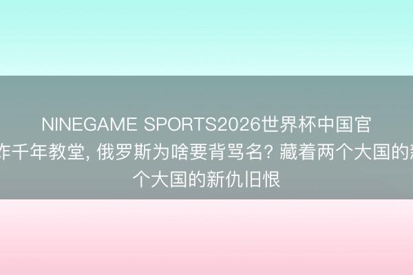 NINEGAME SPORTS2026世界杯中国官方网站 炸千年教堂， 俄罗斯为啥要背骂名? 藏着两个大国的新仇旧恨