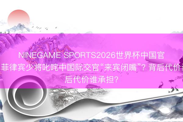 NINEGAME SPORTS2026世界杯中国官方网站 菲律宾少将叱咤中国际交官“来宾闭嘴”? 背后代价谁承担?