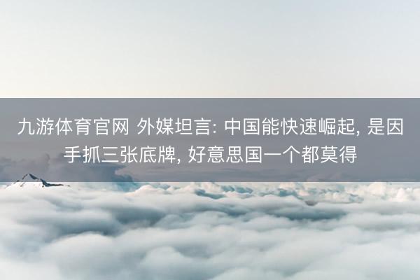 九游体育官网 外媒坦言: 中国能快速崛起， 是因手抓三张底牌， 好意思国一个都莫得