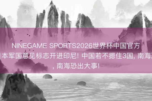NINEGAME SPORTS2026世界杯中国官方网站 小日本军国意见标志开进印尼! 中国若不摁住3国， 南海恐出大事!
