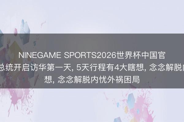 NINEGAME SPORTS2026世界杯中国官方网站 缅甸总统开启访华第一天, 5天行程有4大瞎想, 念念解脱内忧外祸困局